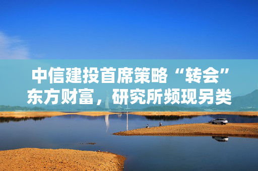 中信建投首席策略“转会”东方财富，研究所频现另类跳槽
