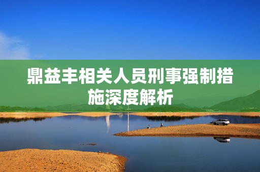 鼎益丰相关人员刑事强制措施深度解析