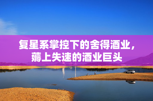 复星系掌控下的舍得酒业，薅上失速的酒业巨头