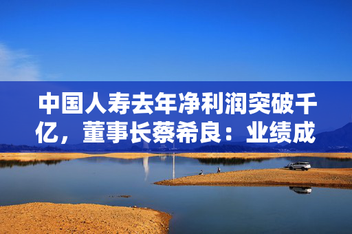 中国人寿去年净利润突破千亿，董事长蔡希良：业绩成色十足