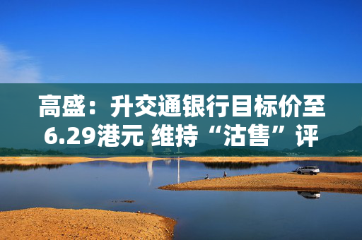 高盛：升交通银行目标价至6.29港元 维持“沽售”评级