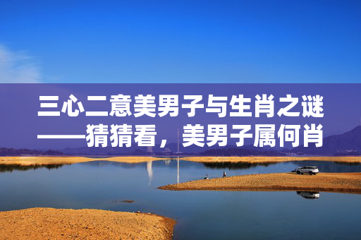 三心二意美男子与生肖之谜——猜猜看，美男子属何肖？