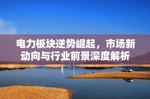 电力板块逆势崛起，市场新动向与行业前景深度解析