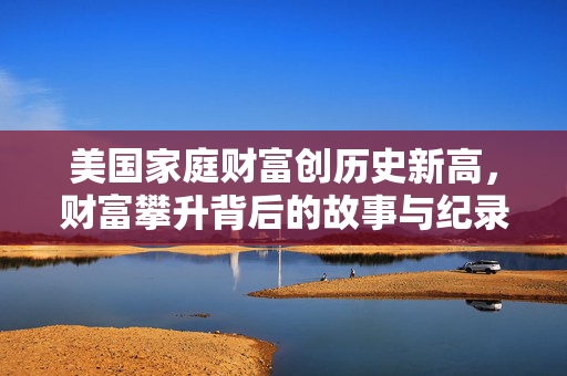 美国家庭财富创历史新高，财富攀升背后的故事与纪录高位