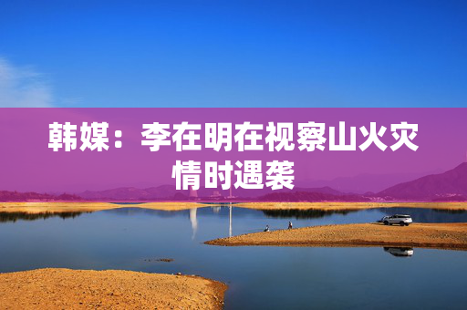 韩媒：李在明在视察山火灾情时遇袭