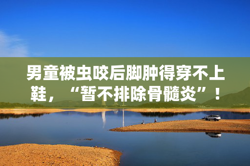 男童被虫咬后脚肿得穿不上鞋，“暂不排除骨髓炎”！蚊虫活跃期应注意这些