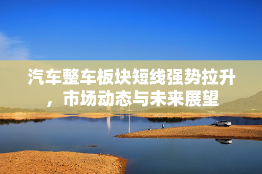 汽车整车板块短线强势拉升，市场动态与未来展望