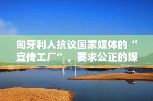 匈牙利人抗议国家媒体的“宣传工厂”，要求公正的媒体