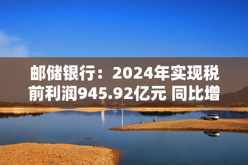 邮储银行：2024年实现税前利润945.92亿元 同比增长3.27%