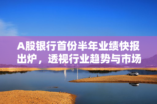 A股银行首份半年业绩快报出炉，透视行业趋势与市场前景