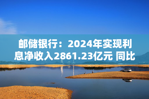 邮储银行：2024年实现利息净收入2861.23亿元 同比增长1.53%