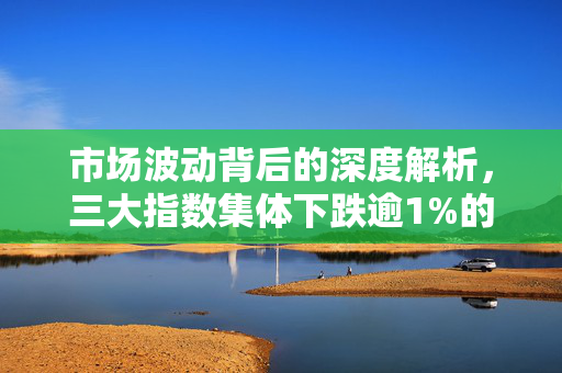 市场波动背后的深度解析，三大指数集体下跌逾1%的背后原因