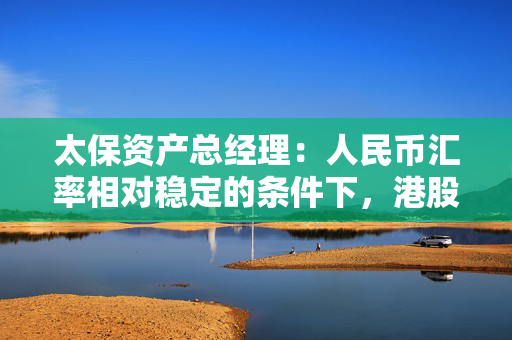 太保资产总经理：人民币汇率相对稳定的条件下，港股的高股息品种很有吸引力
