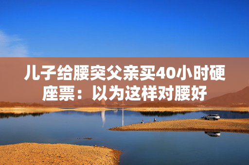 儿子给腰突父亲买40小时硬座票：以为这样对腰好