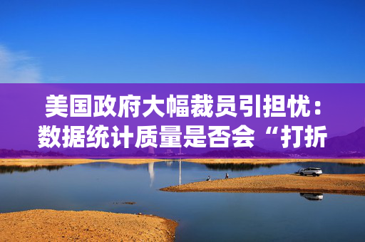 美国政府大幅裁员引担忧：数据统计质量是否会“打折扣”？