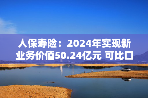 人保寿险：2024年实现新业务价值50.24亿元 可比口径下同比增长114.2%