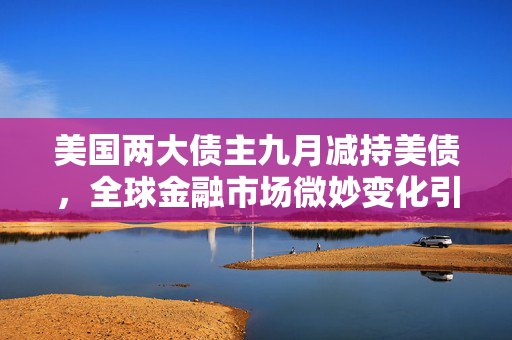 美国两大债主九月减持美债，全球金融市场微妙变化引关注