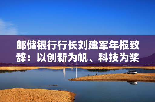 邮储银行行长刘建军年报致辞：以创新为帆、科技为桨、风控为舵，在复杂多变的市场环境中稳驭行舟