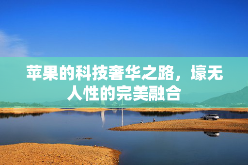 苹果的科技奢华之路，壕无人性的完美融合