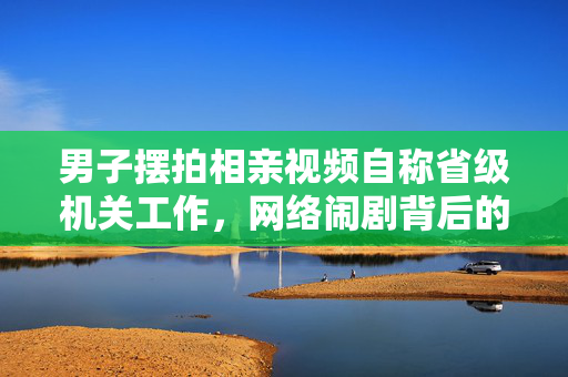 男子摆拍相亲视频自称省级机关工作，网络闹剧背后的真相