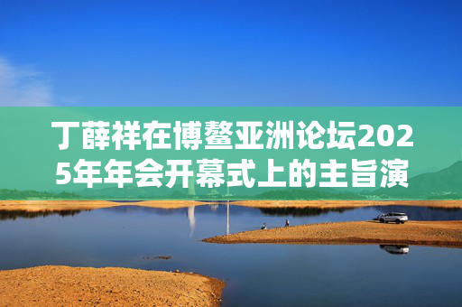 丁薛祥在博鳌亚洲论坛2025年年会开幕式上的主旨演讲（全文）