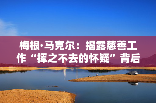 梅根·马克尔：揭露慈善工作“挥之不去的怀疑”背后的残酷真相