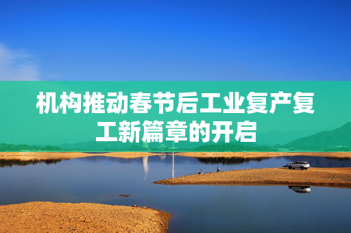 机构推动春节后工业复产复工新篇章的开启