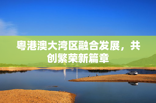 粤港澳大湾区融合发展，共创繁荣新篇章