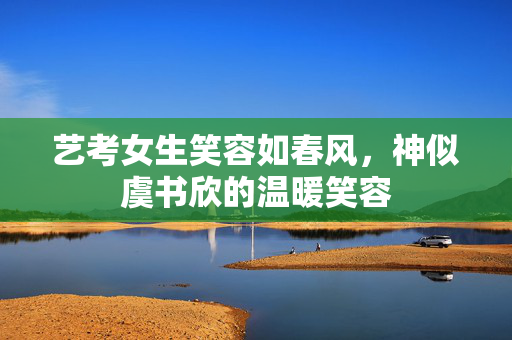 艺考女生笑容如春风，神似虞书欣的温暖笑容