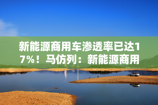 新能源商用车渗透率已达17%！马仿列：新能源商用车开始从政策推动走向市场推动