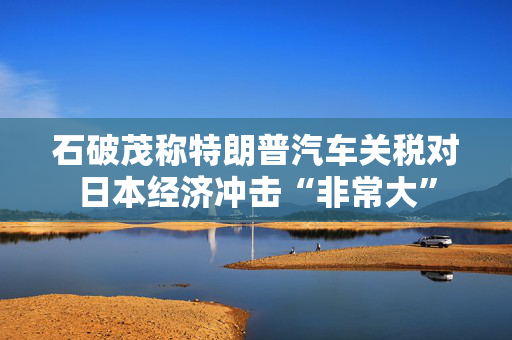 石破茂称特朗普汽车关税对日本经济冲击“非常大”