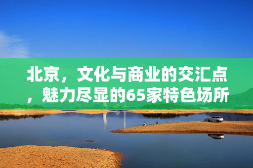 北京，文化与商业的交汇点，魅力尽显的65家特色场所