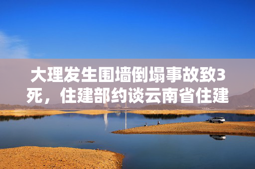 大理发生围墙倒塌事故致3死，住建部约谈云南省住建厅