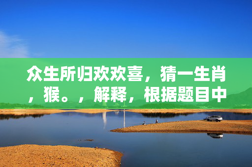 众生所归欢欢喜，猜一生肖，猴。，解释，根据题目中的描述，众生所归欢欢喜意味着众人的喜悦和归宿，而十二生肖中，猴子常常被视为活泼、欢乐的象征，因此可以猜测答案为猴。但请注意，这只是一个基于题目描述的猜测，并不一定准确。