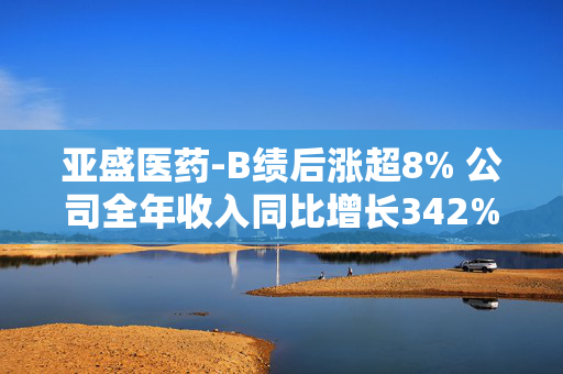 亚盛医药-B绩后涨超8% 公司全年收入同比增长342%