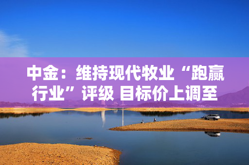 中金：维持现代牧业“跑赢行业”评级 目标价上调至1.43港元