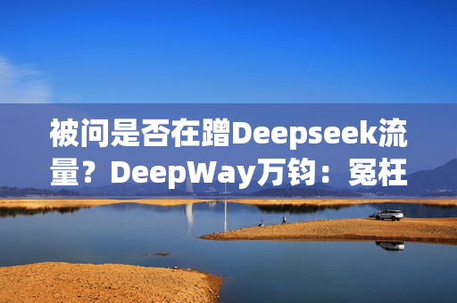 被问是否在蹭Deepseek流量？DeepWay万钧：冤枉啊