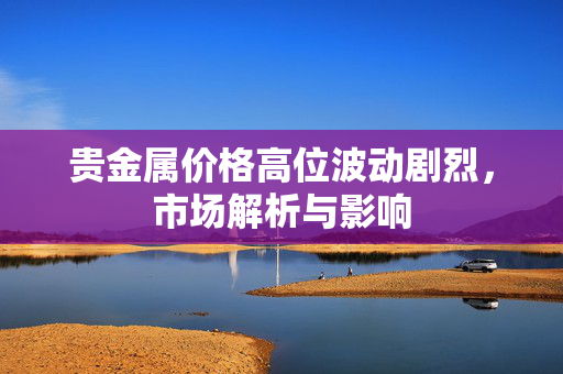 贵金属价格高位波动剧烈，市场解析与影响