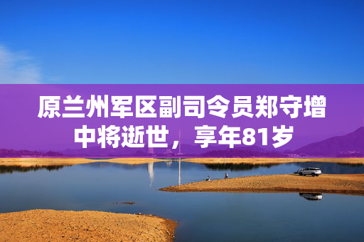 原兰州军区副司令员郑守增中将逝世，享年81岁