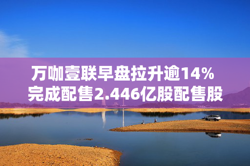 万咖壹联早盘拉升逾14% 完成配售2.446亿股配售股份