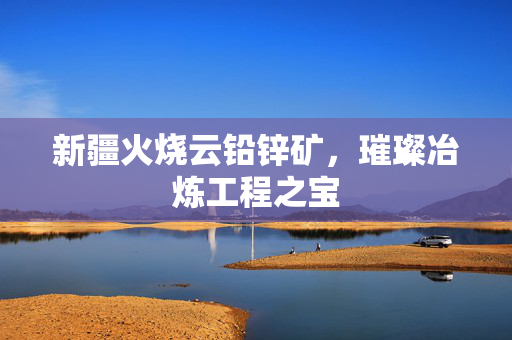 新疆火烧云铅锌矿，璀璨冶炼工程之宝