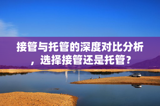 接管与托管的深度对比分析，选择接管还是托管？