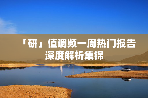 「研」值调频一周热门报告深度解析集锦