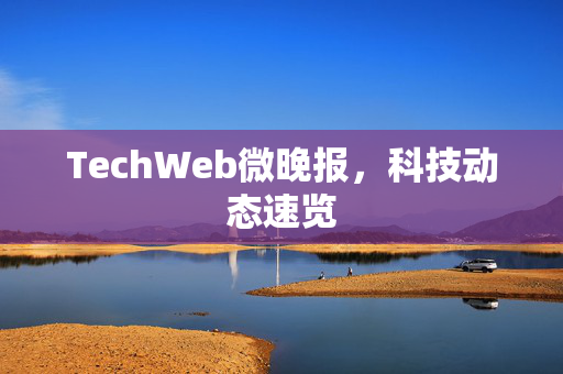 TechWeb微晚报，科技动态速览