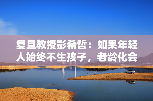 复旦教授彭希哲：如果年轻人始终不生孩子，老龄化会更加严重