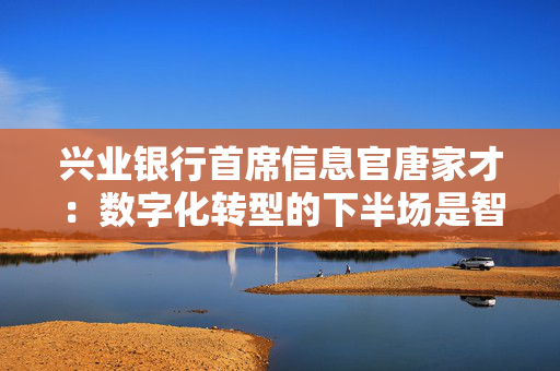 兴业银行首席信息官唐家才：数字化转型的下半场是智能化服务