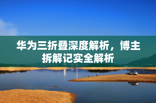 华为三折叠深度解析，博主拆解记实全解析