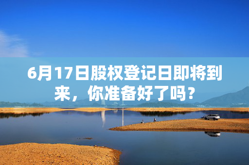 6月17日股权登记日即将到来，你准备好了吗？