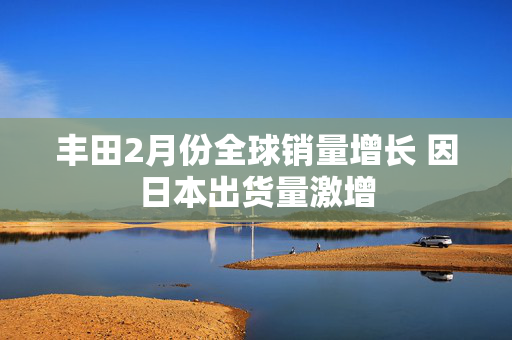 丰田2月份全球销量增长 因日本出货量激增