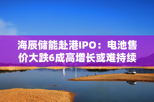 海辰储能赴港IPO：电池售价大跌6成高增长或难持续 海外扩张之路荆棘密布
